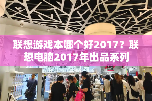 联想游戏本哪个好2017？联想电脑2017年出品系列