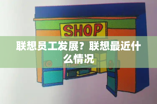 联想员工发展？联想最近什么情况