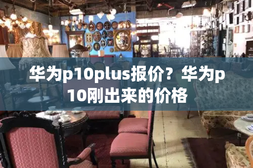 华为p10plus报价？华为p10刚出来的价格