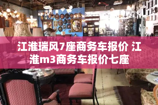 江淮瑞风7座商务车报价 江淮m3商务车报价七座-第1张图片-星选值得买