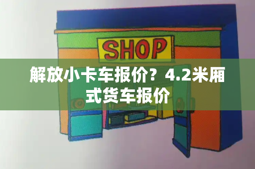 解放小卡车报价？4.2米厢式货车报价