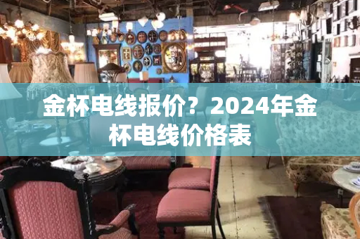 金杯电线报价？2024年金杯电线价格表-第1张图片-星选值得买