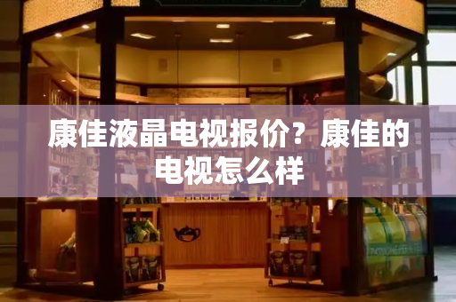 康佳液晶电视报价？康佳的电视怎么样