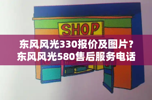 东风风光330报价及图片？东风风光580售后服务电话