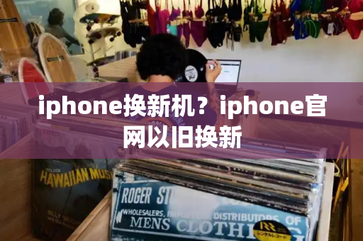 iphone换新机？iphone官网以旧换新-第1张图片-星选测评