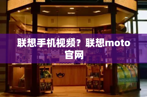 联想手机视频？联想moto官网-第1张图片-星选测评