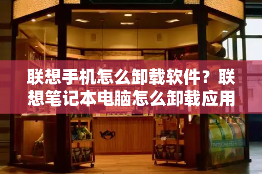 联想手机怎么卸载软件？联想笔记本电脑怎么卸载应用-第1张图片-星选测评