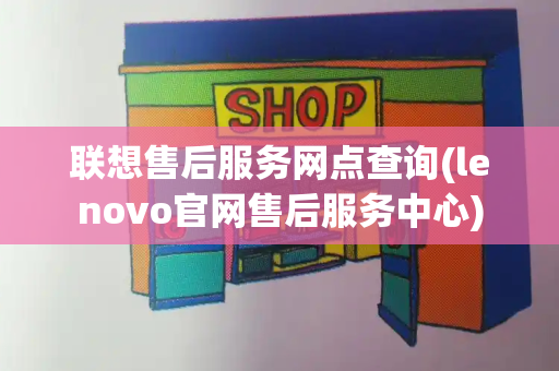 联想售后服务网点查询(lenovo官网售后服务中心)