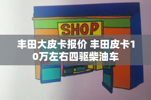 丰田大皮卡报价 丰田皮卡10万左右四驱柴油车