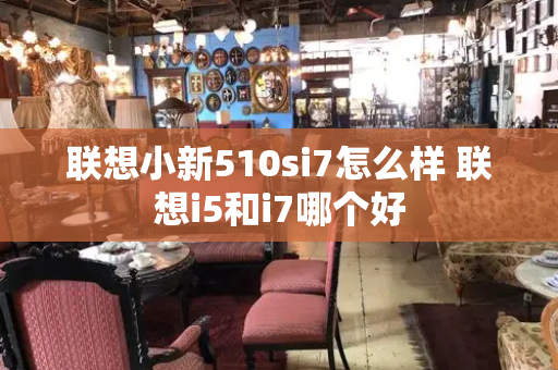 联想小新510si7怎么样 联想i5和i7哪个好