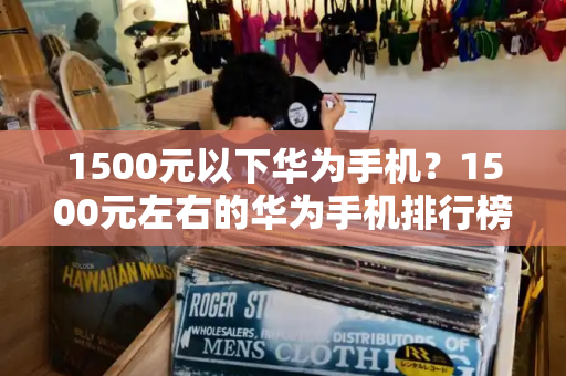 1500元以下华为手机？1500元左右的华为手机排行榜