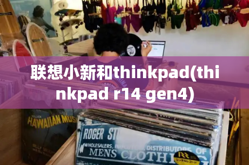 联想小新和thinkpad(thinkpad r14 gen4)-第1张图片-星选测评