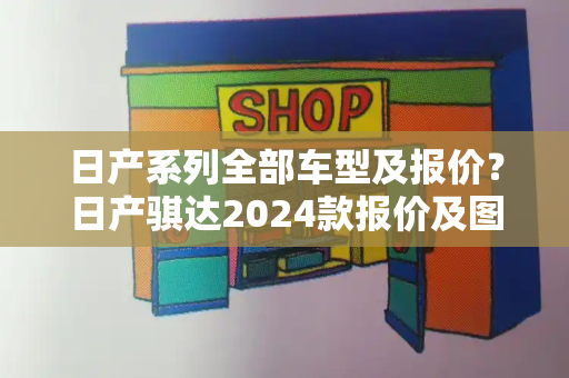 日产系列全部车型及报价？日产骐达2024款报价及图片大全-第1张图片-星选值得买