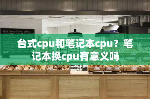 台式cpu和笔记本cpu？笔记本换cpu有意义吗-第1张图片-星选测评