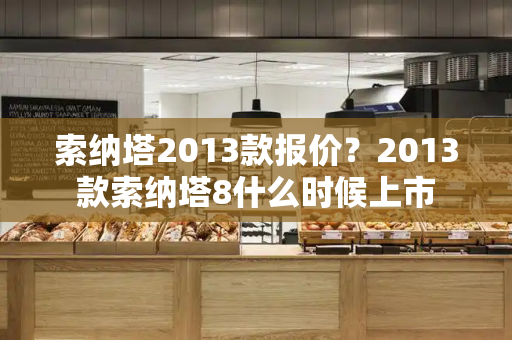 索纳塔2013款报价？2013款索纳塔8什么时候上市