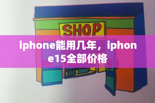 iphone能用几年，iphone15全部价格