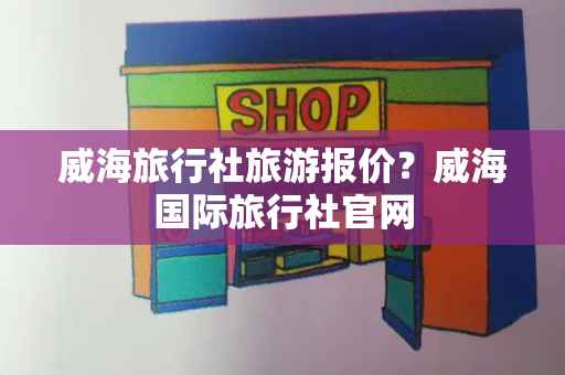 威海旅行社旅游报价？威海国际旅行社官网