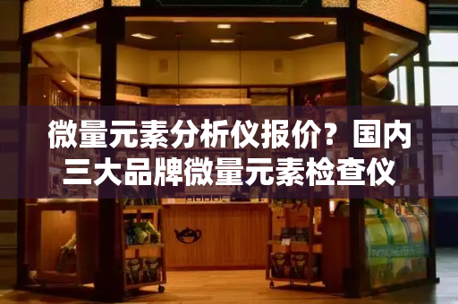 微量元素分析仪报价？国内三大品牌微量元素检查仪