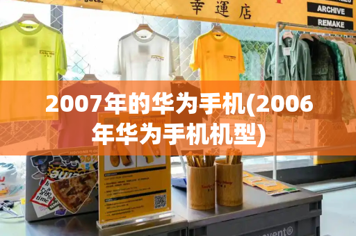 2007年的华为手机(2006年华为手机机型)-第1张图片-星选测评