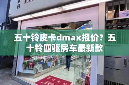 五十铃皮卡dmax报价？五十铃四驱房车最新款