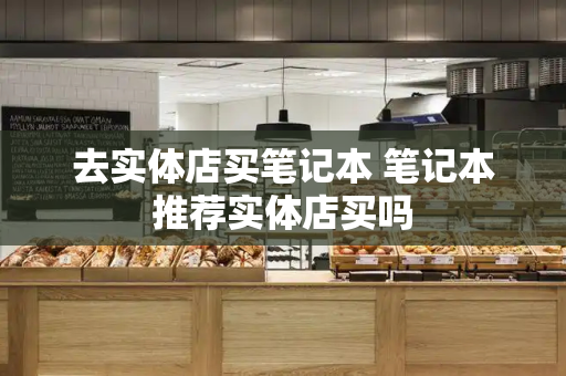 去实体店买笔记本 笔记本推荐实体店买吗-第1张图片-星选测评