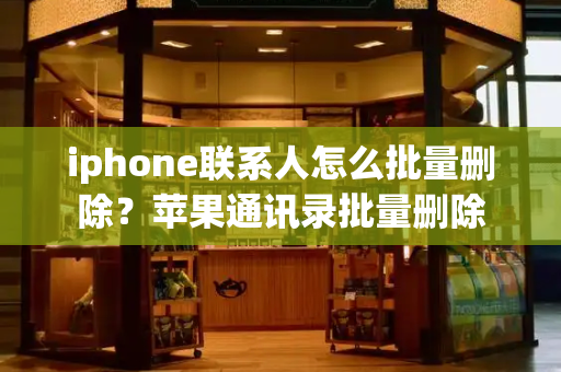 iphone联系人怎么批量删除？苹果通讯录批量删除