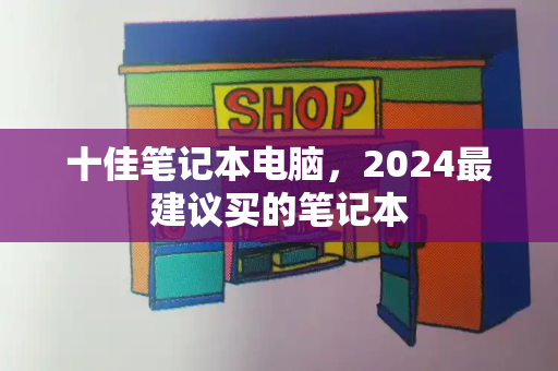 十佳笔记本电脑，2024最建议买的笔记本-第1张图片-星选测评