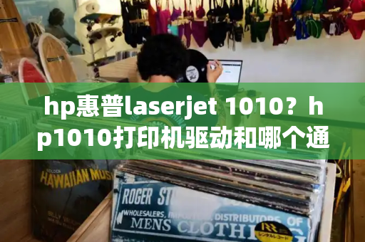 hp惠普laserjet 1010？hp1010打印机驱动和哪个通用-第1张图片-星选测评