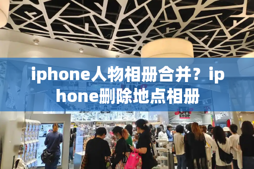 iphone人物相册合并？iphone删除地点相册-第1张图片-星选测评