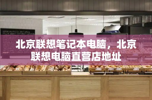 北京联想笔记本电脑，北京联想电脑直营店地址