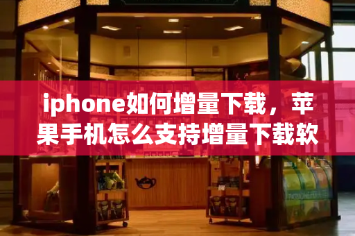 iphone如何增量下载，苹果手机怎么支持增量下载软件