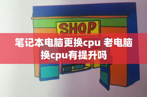 笔记本电脑更换cpu 老电脑换cpu有提升吗