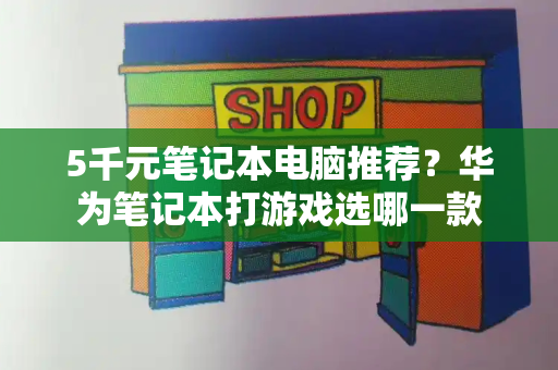 5千元笔记本电脑推荐？华为笔记本打游戏选哪一款