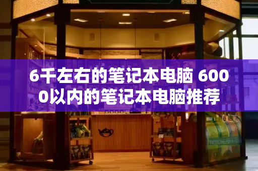 6千左右的笔记本电脑 6000以内的笔记本电脑推荐-第1张图片-星选测评