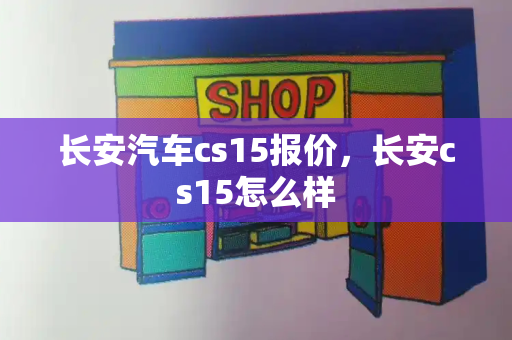 长安汽车cs15报价，长安cs15怎么样