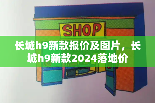 长城h9新款报价及图片，长城h9新款2024落地价