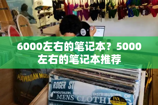 6000左右的笔记本？5000左右的笔记本推荐-第1张图片-星选测评