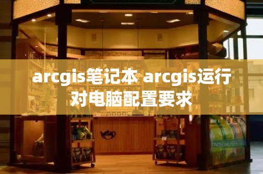 arcgis笔记本 arcgis运行对电脑配置要求