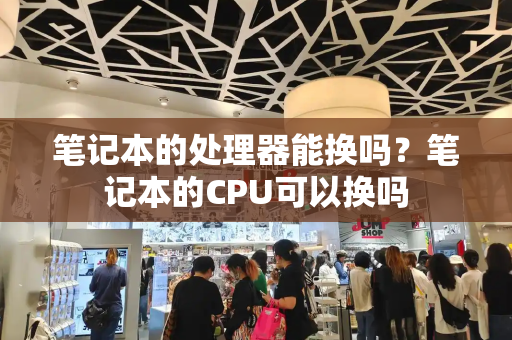 笔记本的处理器能换吗？笔记本的CPU可以换吗-第1张图片-星选测评