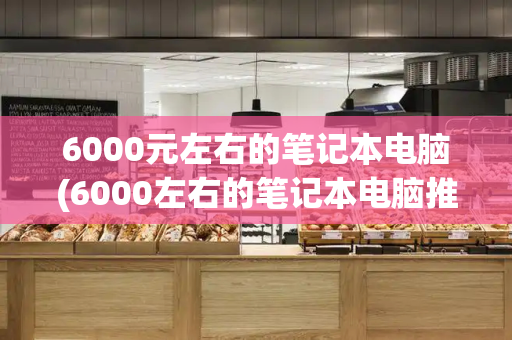 6000元左右的笔记本电脑(6000左右的笔记本电脑推荐)