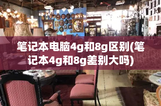 笔记本电脑4g和8g区别(笔记本4g和8g差别大吗)