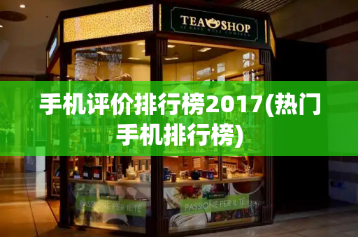 手机评价排行榜2017(热门手机排行榜)