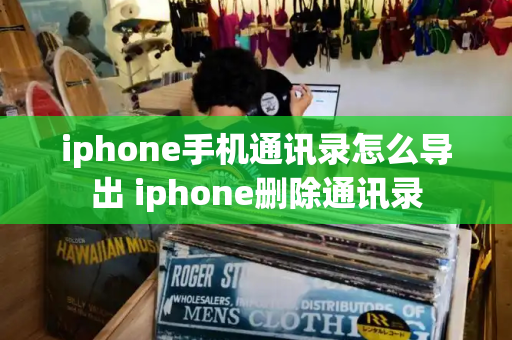 iphone手机通讯录怎么导出 iphone删除通讯录-第1张图片-星选测评