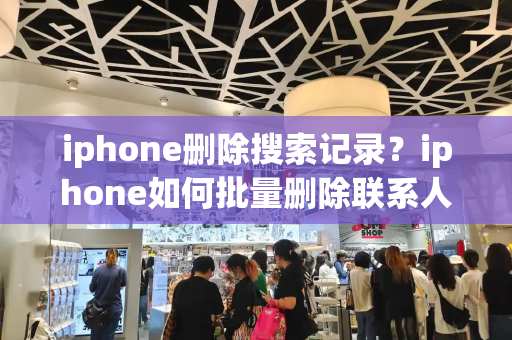 iphone删除搜索记录？iphone如何批量删除联系人-第1张图片-星选测评