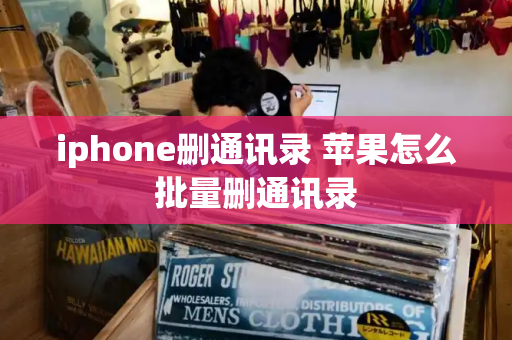 iphone删通讯录 苹果怎么批量删通讯录-第1张图片-星选测评