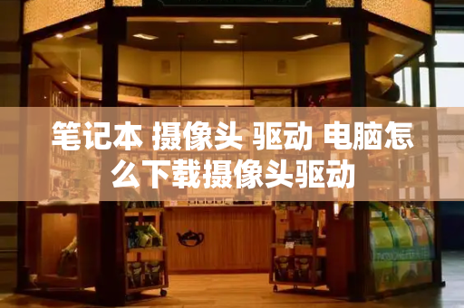 笔记本 摄像头 驱动 电脑怎么下载摄像头驱动-第1张图片-星选测评