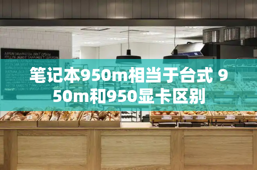 笔记本950m相当于台式 950m和950显卡区别