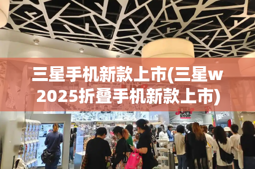 三星手机新款上市(三星w2025折叠手机新款上市)