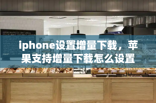 iphone设置增量下载，苹果支持增量下载怎么设置