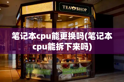 笔记本cpu能更换吗(笔记本cpu能拆下来吗)-第1张图片-星选测评